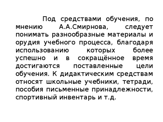  Под средствами обучения, по мнению А.А.Смирнова, следует понимать разнообразные материалы и орудия учебного процесса, благодаря использованию которых более успешно и в сокращённое время достигаются поставленные цели обучения. К дидактическим средствам относят школьные учебники, тетради, пособия письменные принадлежности, спортивный инвентарь и т.д. 