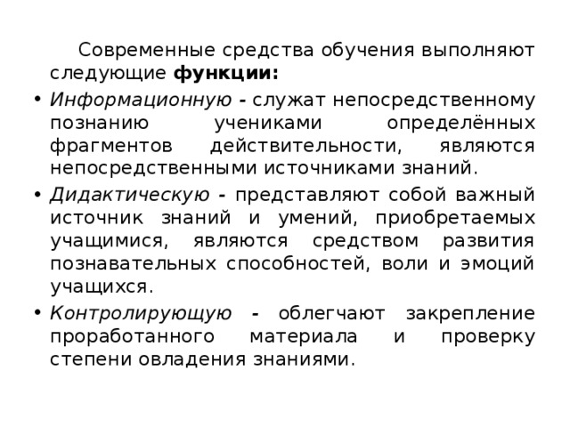  Современные средства обучения выполняют следующие функции: Информационную - служат непосредственному познанию учениками определённых фрагментов действительности, являются непосредственными источниками знаний. Дидактическую - представляют собой важный источник знаний и умений, приобретаемых учащимися, являются средством развития познавательных способностей, воли и эмоций учащихся. Контролирующую - облегчают закрепление проработанного материала и проверку степени овладения знаниями. 