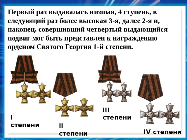 Первый раз выдавалась низшая, 4 ступень, в следующий раз более высокая 3-я, далее 2-я и, наконец, совершивший четвертый выдающийся подвиг мог быть представлен к награждению орденом Святого Георгия 1-й степени. III степени I степени II степени IV степени  
