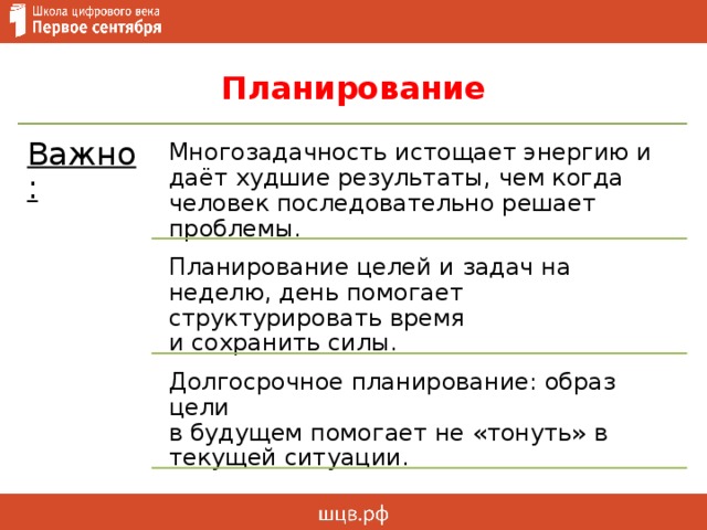 Планирование Важно: Многозадачность истощает энергию и даёт худшие результаты, чем когда человек последовательно решает проблемы. Планирование целей и задач на неделю, день помогает структурировать время  и сохранить силы. Долгосрочное планирование: образ цели  в будущем помогает не «тонуть» в текущей ситуации. 