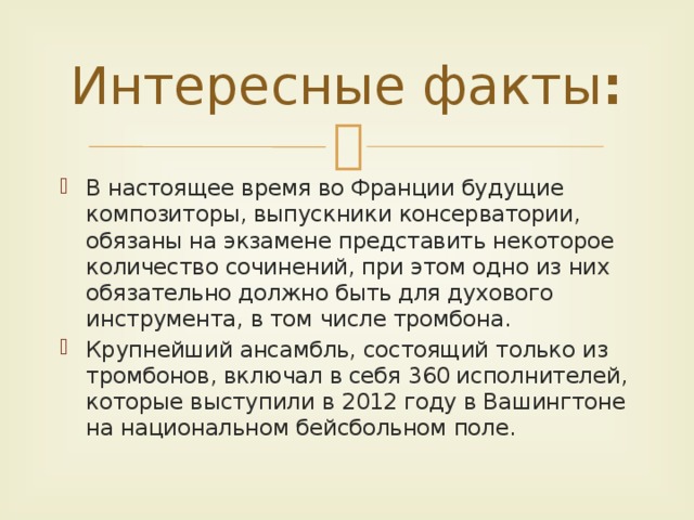 Интересные факты : В настоящее время во Франции будущие композиторы, выпускники консерватории, обязаны на экзамене представить некоторое количество сочинений, при этом одно из них обязательно должно быть для духового инструмента, в том числе тромбона. Крупнейший ансамбль, состоящий только из тромбонов, включал в себя 360 исполнителей, которые выступили в 2012 году в Вашингтоне на национальном бейсбольном поле. 
