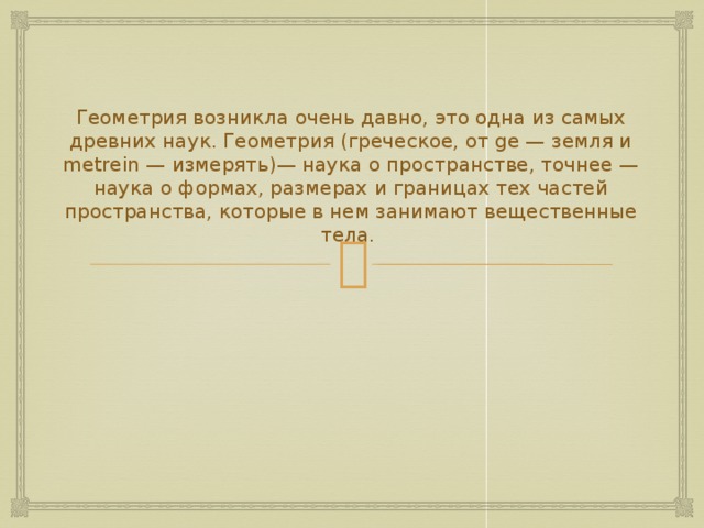 Геометрия возникла очень давно, это одна из самых древних наук. Геометрия (греческое, от ge — земля и metrein — измерять)— наука о пространстве, точнее — наука о формах, размерах и границах тех частей пространства, которые в нем занимают вещественные тела.    