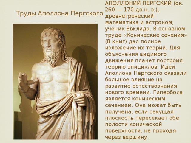 АПОЛЛОНИЙ ПЕРГСКИЙ (ок. 260 — 170 до н. э.), древнегреческий математика и астроном, ученик Евклида. В основном труде «Конические сечения» (8 книг) дал полное изложение их теории. Для объяснения видимого движения планет построил теорию эпициклов. Идеи Аполлона Пергского оказали большое влияние на развитие естествознания нового времени. Гипербола является коническим сечением. Она может быть получена, если секущая плоскость пересекает обе полости конической поверхности, не проходя через вершину. Труды Аполлона Пергского 