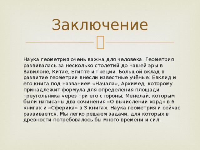Заключение  Наука геометрия очень важна для человека. Геометрия развивалась за несколько столетий до нашей эры в Вавилоне, Китае, Египте и Греции. Большой вклад в развитие геометрии внесли известные учёные: Евклид и его книга под названием «Начала», Архимед, которому принадлежит формула для определения площади треугольника через три его стороны, Менелай, которым были написаны два сочинения «О вычислении хорд» в 6 книгах и «Сферика» в 3 книгах. Наука геометрия и сейчас развивается. Мы легко решаем задачи, для которых в древности потребовалось бы много времени и сил.   