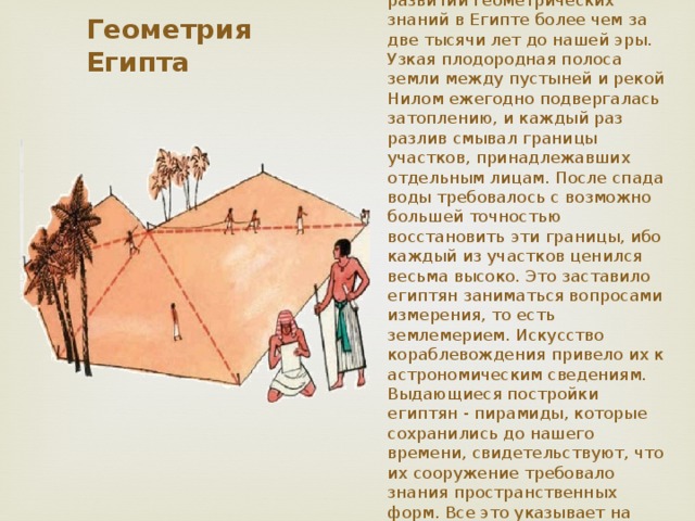 Имеются вполне достоверные сведения о значительном развитии геометрических знаний в Египте более чем за две тысячи лет до нашей эры. Узкая плодородная полоса земли между пустыней и рекой Нилом ежегодно подвергалась затоплению, и каждый раз разлив смывал границы участков, принадлежавших отдельным лицам. После спада воды требовалось с возможно большей точностью восстановить эти границы, ибо каждый из участков ценился весьма высоко. Это заставило египтян заниматься вопросами измерения, то есть землемерием. Искусство кораблевождения привело их к астрономическим сведениям. Выдающиеся постройки египтян - пирамиды, которые сохранились до нашего времени, свидетельствуют, что их сооружение требовало знания пространственных форм. Все это указывает на чисто опытное происхождение геометрии. Геометрия Египта 
