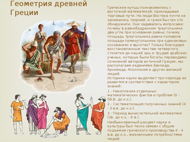  Греческие купцы познакомились с восточной математикой, прокладывая торговые пути. Но люди Востока почти не занимались теорией, и греки быстро это обнаружили. Они задавались вопросами: почему в равнобедренном треугольнике два угла при основании равны; почему площадь треугольника равна половине площади прямоугольника при одинаковых основаниях и высотах? Только благодаря восстановленным текстам четвертого столетия до нашей эры и трудам арабских ученых, которые были богаты переводами сочинений авторов античной Греции, мы располагаем изданиями Евклида, Архимеда, Аполлония и других великий людей.  Историки науки выделяют три периода ее развития в соответствии с характером знаний: 1 - Накопление отдельных математических фактов и проблем (6 - 5B.B. до н.э.). 2 - Систематизация полученных знаний (4 - 3 в.в. до н.э.). 3 - Период вычислительной математики (3в. до н.э. - 6 в.). Необыкновенный расцвет науки и культуры был тесно связан с общим подъемом греческого производства 6 - 4 в.в. до н.э., жизненными потребностями людей. Геометрия древней Греции 