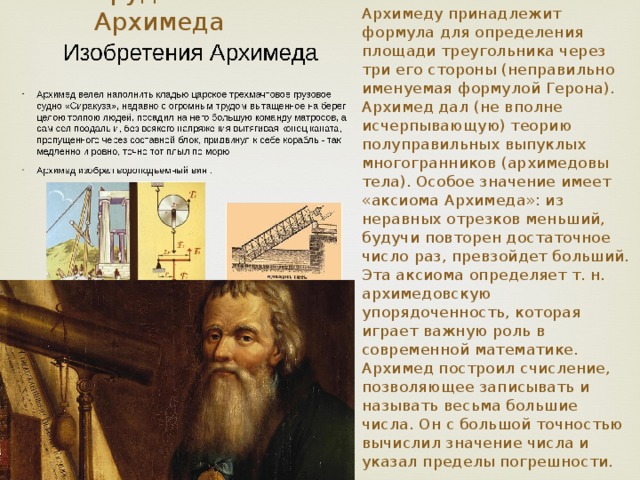 Труды Архимеда Архимеду принадлежит формула для определения площади треугольника через три его стороны (неправильно именуемая формулой Герона). Архимед дал (не вполне исчерпывающую) теорию полуправильных выпуклых многогранников (архимедовы тела). Особое значение имеет «аксиома Архимеда»: из неравных отрезков меньший, будучи повторен достаточное число раз, превзойдет больший. Эта аксиома определяет т. н. архимедовскую упорядоченность, которая играет важную роль в современной математике. Архимед построил счисление, позволяющее записывать и называть весьма большие числа. Он с большой точностью вычислил значение числа и указал пределы погрешности. 
