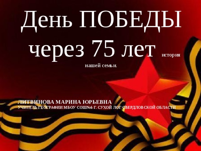 День ПОБЕДЫ через 75 лет история нашей семьи. Литвинова Марина Юрьевна  учитель географии МБОУ СОШ№6 г. Сухой Лог Свердловской области 