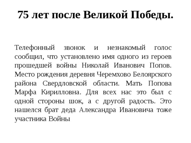 75 лет после Великой Победы.    Телефонный звонок и незнакомый голос сообщил, что установлено имя одного из героев прошедшей войны Николай Иванович Попов. Место рождения деревня Черемхово Белоярского района Свердловской области. Мать Попова Марфа Кирилловна. Для всех нас это был с одной стороны шок, а с другой радость. Это нашелся брат деда Александра Ивановича тоже участника Войны 