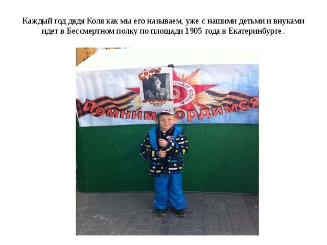 Каждый год дядя Коля как мы его называем, уже с нашими детьми и внуками идет в Бессмертном полку по площади 1905 года в Екатеринбурге .   