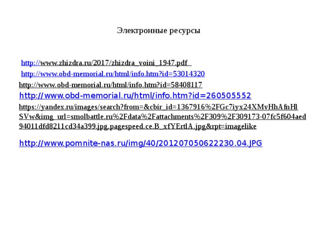 Электронные ресурсы   http:// www.zhizdra.ru/2017/zhizdra_voini_1947.pdf    http:// www.obd-memorial.ru/html/info.htm?id=53014320 http://www.obd-memorial.ru/html/info.htm?id=58408117   http:// www.obd-memorial.ru/html/info.htm?id=260505552 https://yandex.ru/images/search?from=&cbir_id=1367916%2FGc7iyx24XMvHhAfnHlSVw&img_url=smolbattle.ru%2Fdata%2Fattachments%2F309%2F309173-07fc5f604aed94011dfd8211cd34a399.jpg.pagespeed.ce.B_xfYErtlA.jpg&rpt=imagelike  http://www.pomnite-nas.ru/img/40/201207050622230.04.JPG   