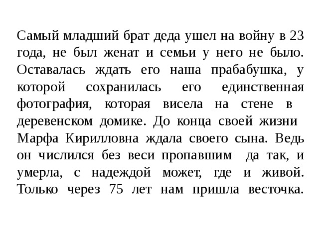 Самый младший брат деда ушел на войну в 23 года, не был женат и семьи у него не было. Оставалась ждать его наша прабабушка, у которой сохранилась его единственная фотография, которая висела на стене в деревенском домике. До конца своей жизни Марфа Кирилловна ждала своего сына. Ведь он числился без веси пропавшим да так, и умерла, с надеждой может, где и живой.  Только через 75 лет нам пришла весточка.   