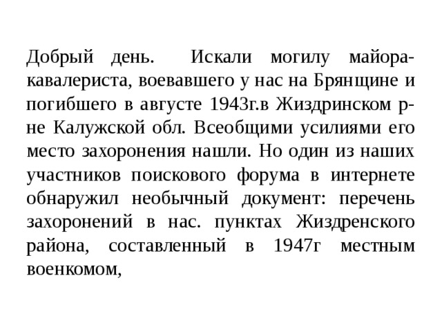 Добрый день. Искали могилу майора- кавалериста, воевавшего у нас на Брянщине и погибшего в августе 1943г.в Жиздринском р-не Калужской обл. Всеобщими усилиями его место захоронения нашли. Но один из наших участников поискового форума в интернете обнаружил необычный документ: перечень захоронений в нас. пунктах Жиздренского района, составленный в 1947г местным военкомом,   