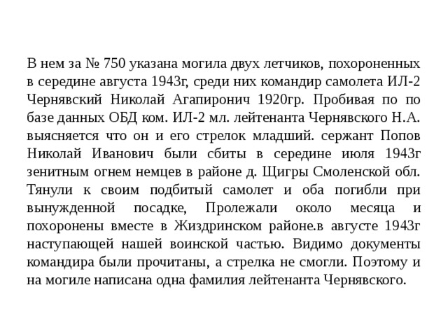 В нем за № 750 указана могила двух летчиков, похороненных в середине августа 1943г, среди них командир самолета ИЛ-2 Чернявский Николай Агапиронич 1920гр. Пробивая по по базе данных ОБД ком. ИЛ-2 мл. лейтенанта Чернявского Н.А. выясняется что он и его стрелок младший. сержант Попов Николай Иванович были сбиты в середине июля 1943г зенитным огнем немцев в районе д. Щигры Смоленской обл. Тянули к своим подбитый самолет и оба погибли при вынужденной посадке, Пролежали около месяца и похоронены вместе в Жиздринском районе.в августе 1943г наступающей нашей воинской частью. Видимо документы командира были прочитаны, а стрелка не смогли. Поэтому и на могиле написана одна фамилия лейтенанта Чернявского. 