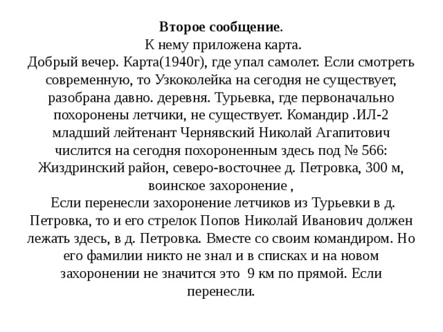 Второе сообщение .  К нему приложена карта.  Добрый вечер. Карта(1940г), где упал самолет. Если смотреть современную, то Узкоколейка на сегодня не существует, разобрана давно. деревня. Турьевка, где первоначально похоронены летчики, не существует. Командир .ИЛ-2 младший лейтенант Чернявский Николай Агапитович числится на сегодня похороненным здесь под № 566: Жиздринский район, северо-восточнее д. Петровка, 300 м, воинское захоронение ,   Если перенесли захоронение летчиков из Турьевки в д. Петровка, то и его стрелок Попов Николай Иванович должен лежать здесь, в д. Петровка. Вместе со своим командиром. Но его фамилии никто не знал и в списках и на новом захоронении не значится это 9 км по прямой. Если перенесли.   
