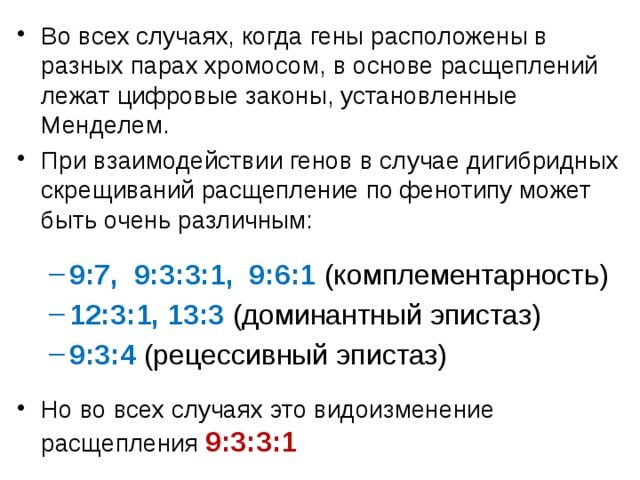 Во всех случаях, когда гены расположены в разных парах хромосом, в основе расщеплений лежат цифровые законы, установленные Менделем. При взаимодействии генов в случае дигибридных скрещиваний расщепление по фенотипу может быть очень различным: 9:7, 9:3:3:1, 9:6:1 (комплементарность) 12:3:1, 13:3 (доминантный эпистаз) 9:3:4 (рецессивный эпистаз) 9:7, 9:3:3:1, 9:6:1 (комплементарность) 12:3:1, 13:3 (доминантный эпистаз) 9:3:4 (рецессивный эпистаз) Но во всех случаях это видоизменение расщепления 9:3:3:1 2 
