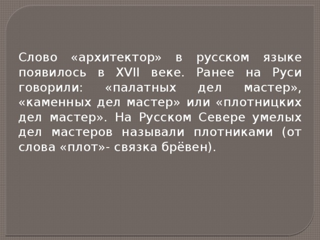 Слово «архитектор» в русском языке появилось в XVII веке. Ранее на Руси говорили: «палатных дел мастер», «каменных дел мастер» или «плотницких дел мастер». На Русском Севере умелых дел мастеров называли плотниками (от слова «плот»- связка брёвен). 