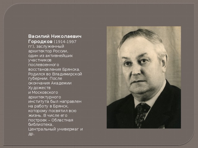 Василий Николаевич Городков (1914-1997 гг), заслуженный архитектор России, один из активнейших участников послевоенного восстановления Брянска. Родился во Владимирской губернии. После окончания Академии Художеств и Московского архитектурного института был направлен на работу в Брянск, которому посвятил всю жизнь. В числе его построек – Областная библиотека, Центральный универмаг и др. 