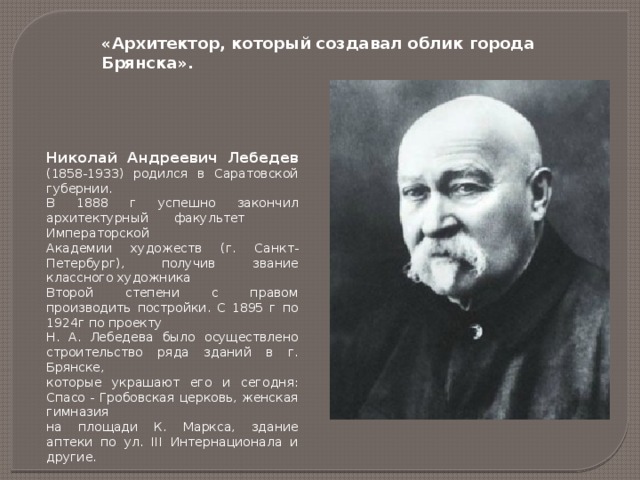 «Архитектор, который создавал облик города Брянска». Николай Андреевич Лебедев (1858-1933) родился в Саратовской губернии. В 1888 г успешно закончил архитектурный  факультет Императорской Академии художеств (г. Санкт- Петербург), получив звание классного художника Второй степени с правом производить постройки. С 1895 г по 1924г по проекту Н. А. Лебедева было осуществлено строительство ряда зданий в г. Брянске, которые украшают его и сегодня: Спасо - Гробовская церковь, женская гимназия на площади К. Маркса, здание аптеки по ул. III Интернационала и другие. 