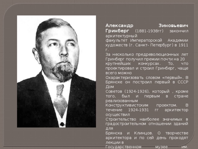 Александр Зиновьевич Гринберг (1881-1938гг) закончил архитектурный факультет Императорской Академии художеств (г. Санкт- Петербург) в 1911 г. За несколько предреволюционных лет Гринберг получил премии почти на 20 крупнейших конкурсах. То, что проектировал и строил Гринберг, чаще всего можно Охарактеризовать словом «первый». В Брянске он построил первый в СССР Дом Советов (1924-1926), который , кроме того, был и первым в стране реализованным Конструктивистским проектом. В течение 1924-1931 гг архитектор осуществил Строительство наиболее значимых в градостроительном отношении зданий для Брянска и Клинцов. О творчестве архитектора и по сей день проходят лекции в Государственном музее им. архитектора Щусева. 