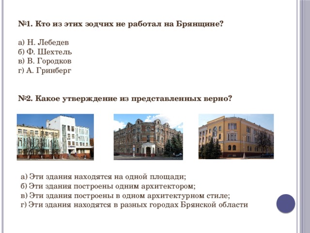 № 1. Кто из этих зодчих не работал на Брянщине?  а) Н. Лебедев б) Ф. Шехтель в) В. Городков г) А. Гринберг № 2. Какое утверждение из представленных верно? а) Эти здания находятся на одной площади; б) Эти здания построены одним архитектором; в) Эти здания построены в одном архитектурном стиле; г) Эти здания находятся в разных городах Брянской области 