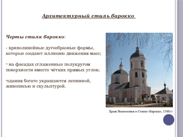 Архитектурный стиль барокко Черты стиля барокко : - криволинейные дугообразные формы, которые создают иллюзию движения масс;  на фасадах сглаженные полукругом поверхности вместо чётких прямых углов; здания богато украшаются лепниной, живописью и скульптурой. Храм Вознесения в Севске (барокко, 1765г) 