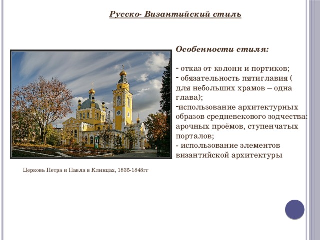 Русско- Византийский стиль Особенности стиля:   отказ от колонн и портиков;  обязательность пятиглавия ( для небольших храмов – одна глава); использование архитектурных образов средневекового зодчества: арочных проёмов, ступенчатых порталов; - использование элементов византийской архитектуры Церковь Петра и Павла в Клинцах, 1835-1848гг 