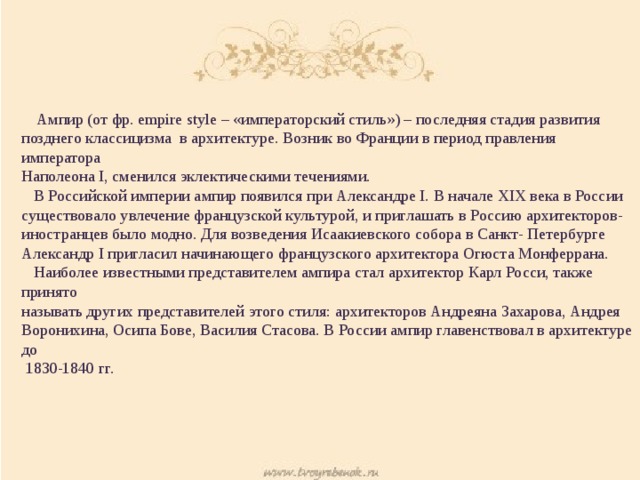  Ампир (от фр. empire style – «императорский стиль») – последняя стадия развития позднего классицизма в архитектуре. Возник во Франции в период правления императора Наполеона I, сменился эклектическими течениями.  В Российской империи ампир появился при Александре I. В начале XIX века в России существовало увлечение французской культурой, и приглашать в Россию архитекторов- иностранцев было модно. Для возведения Исаакиевского собора в Санкт- Петербурге Александр I пригласил начинающего французского архитектора Огюста Монферрана.  Наиболее известными представителем ампира стал архитектор Карл Росси, также принято называть других представителей этого стиля: архитекторов Андреяна Захарова, Андрея Воронихина, Осипа Бове, Василия Стасова. В России ампир главенствовал в архитектуре до  1830-1840 гг. 