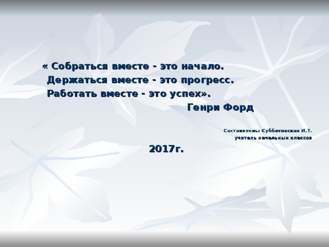    « Собраться вместе - это начало.          Держаться вместе - это прогресс.          Работать вместе - это успех».                                                   Генри Форд  Составитель: Субботовская И.Т. учитель начальных классов 2017г. 