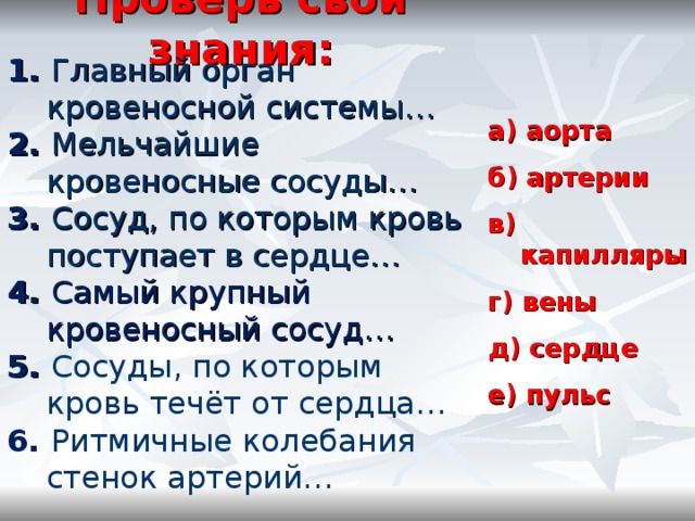 Проверь свои знания: 1. Главный орган кровеносной системы… 2. Мельчайшие кровеносные сосуды… 3. Сосуд, по которым кровь поступает в сердце… 4. Самый крупный кровеносный сосуд… 5. Сосуды, по которым кровь течёт от сердца… 6. Ритмичные колебания стенок артерий… а) аорта  б) артерии  в) капилляры  г) вены  д) сердце  е) пульс  