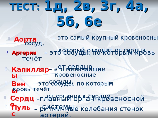 ТЕСТ: 1д, 2в, 3г, 4а, 5б, 6е   – это самый крупный кровеносный сосуд,  который отходит от сердца. Аорта  – это сосуды, по которым кровь течёт  от сердца. Артерии Капилляры – это мельчайшие кровеносные сосуды. Вены  – это сосуды, по которым кровь течёт  от органов к сердцу. Сердце – главный орган кровеносной системы. Пульс – ритмичные колебания стенок артерий. 