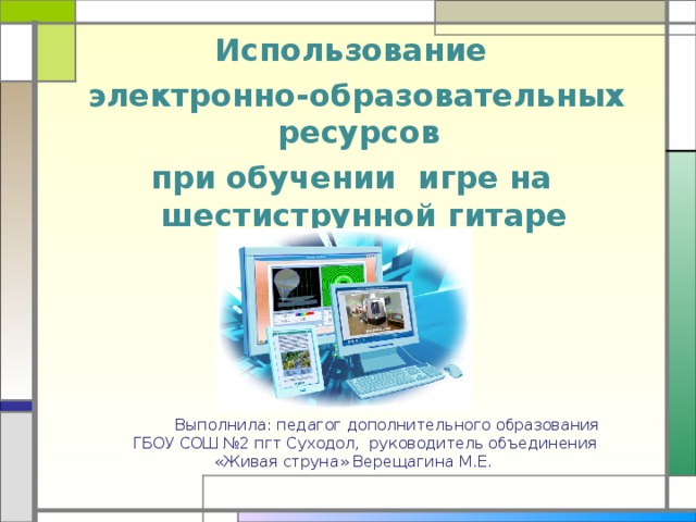  Использование  электронно-образовательных ресурсов при обучении игре на шестиструнной гитаре              Выполнила: педагог дополнительного образования  ГБОУ СОШ №2 пгт Суходол, руководитель объединения  «Живая струна» Верещагина М.Е. 