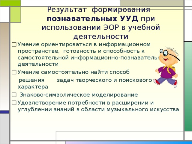  Результат формирования  познавательных УУД при использовании ЭОР в учебной деятельности   Умение ориентироваться в информационном пространстве, готовность и способность к самостоятельной информационно-познавательной деятельности Умение самостоятельно найти способ  решения задач творческого и поискового характера  Знаково-символическое моделирование Удовлетворение потребности в расширении и углублении знаний в области музыкального искусства 