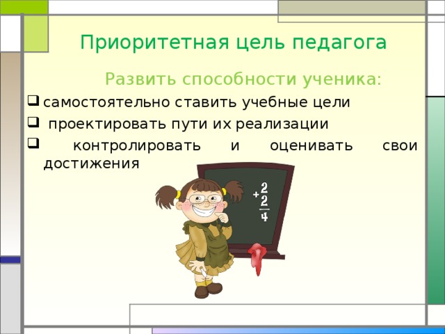 Приоритетная цель педагога  Развить способности ученика: самостоятельно ставить учебные цели  проектировать пути их реализации  контролировать и оценивать свои достижения 