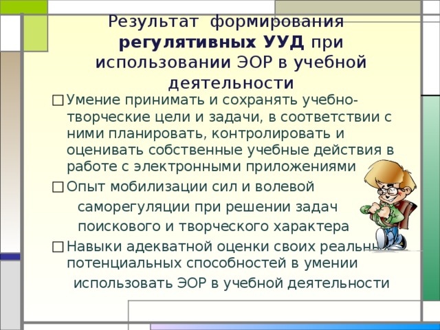  Результат формирования  регулятивных УУД при использовании ЭОР в учебной деятельности Умение принимать и сохранять учебно-творческие цели и задачи, в соответствии с ними планировать, контролировать и оценивать собственные учебные действия в работе с электронными приложениями Опыт мобилизации сил и волевой  саморегуляции при решении задач  поискового и творческого характера Навыки адекватной оценки своих реальных и потенциальных способностей в умении  использовать ЭОР в учебной деятельности 