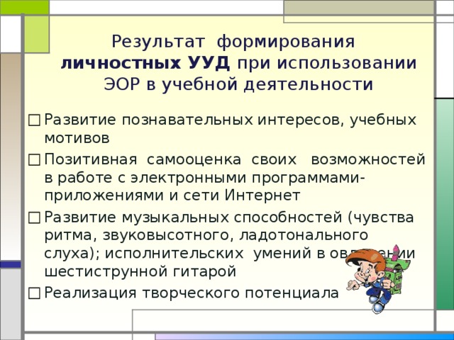   Результат формирования  личностных УУД при использовании ЭОР в учебной деятельности     Развитие познавательных интересов, учебных мотивов Позитивная самооценка своих возможностей в работе с электронными программами-приложениями и сети Интернет Развитие музыкальных способностей (чувства ритма, звуковысотного, ладотонального слуха); исполнительских умений в овладении шестиструнной гитарой Реализация творческого потенциала   