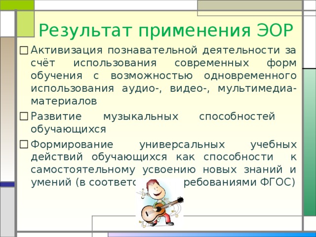 Результат применения ЭОР Активизация познавательной деятельности за счёт использования современных форм обучения с возможностью одновременного использования аудио-, видео-, мультимедиа- материалов Развитие музыкальных способностей обучающихся Формирование универсальных учебных действий обучающихся как способности к самостоятельному усвоению новых знаний и умений (в соответствии с требованиями ФГОС) 