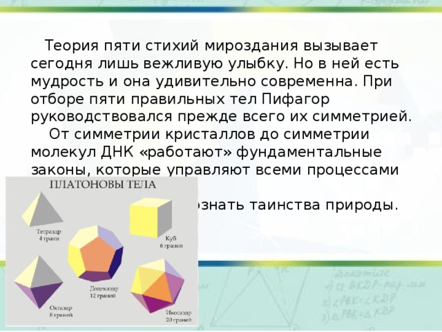  Теория пяти стихий мироздания вызывает сегодня лишь вежливую улыбку. Но в ней есть мудрость и она удивительно современна. При отборе пяти правильных тел Пифагор руководствовался прежде всего их симметрией.  От симметрии кристаллов до симметрии молекул ДНК «работают» фундаментальные законы, которые управляют всеми процессами физического мира.  Все стремились познать таинства природы. 
