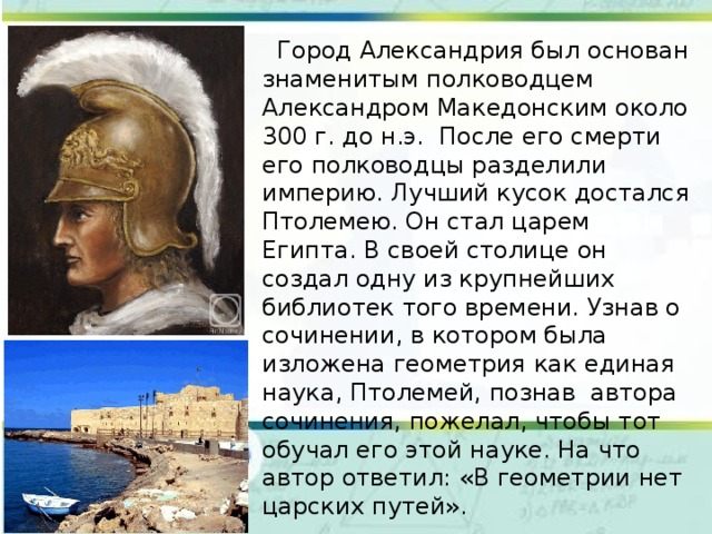  Город Александрия был основан знаменитым полководцем Александром Македонским около 300 г. до н.э. После его смерти его полководцы разделили империю. Лучший кусок достался Птолемею. Он стал царем Египта. В своей столице он создал одну из крупнейших библиотек того времени. Узнав о сочинении, в котором была изложена геометрия как единая наука, Птолемей, познав автора сочинения, пожелал, чтобы тот обучал его этой науке. На что автор ответил: «В геометрии нет царских путей». 