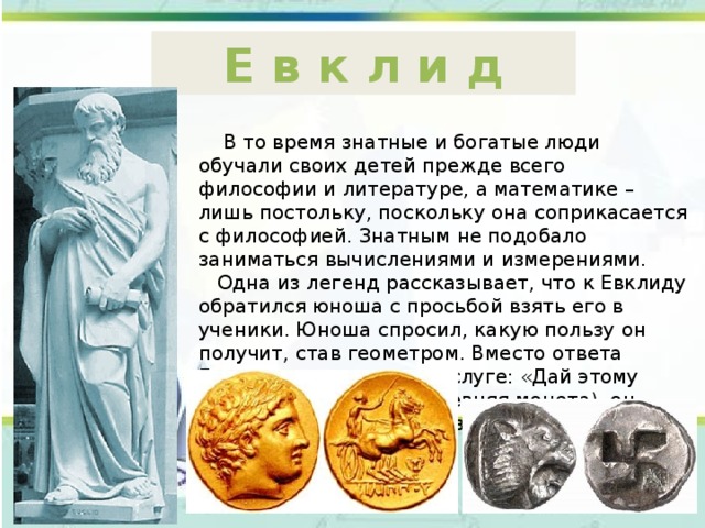Е в к л и д  В то время знатные и богатые люди обучали своих детей прежде всего философии и литературе, а математике – лишь постольку, поскольку она соприкасается с философией. Знатным не подобало заниматься вычислениями и измерениями.  Одна из легенд рассказывает, что к Евклиду обратился юноша с просьбой взять его в ученики. Юноша спросил, какую пользу он получит, став геометром. Вместо ответа Евклид повелел своему слуге: «Дай этому человеку три обола (древняя монета), он ищет от геометрии пользу». 