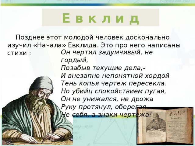 Е в к л и д  Позднее этот молодой человек досконально изучил «Начала» Евклида. Это про него написаны стихи : Он чертил задумчивый, не гордый, Позабыв текущие дела,- И внезапно непонятной хордой Тень копья чертеж пересекла. Но убийц спокойствием пугая, Он не унижался, не дрожа Руку протянул, оберегая Не себя, а знаки чертежа! 