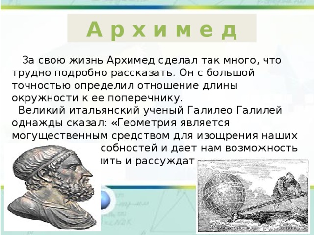 А р х и м е д  За свою жизнь Архимед сделал так много, что трудно подробно рассказать. Он с большой точностью определил отношение длины окружности к ее поперечнику.  Великий итальянский ученый Галилео Галилей однажды сказал: «Геометрия является могущественным средством для изощрения наших умственных способностей и дает нам возможность правильно мыслить и рассуждать». 