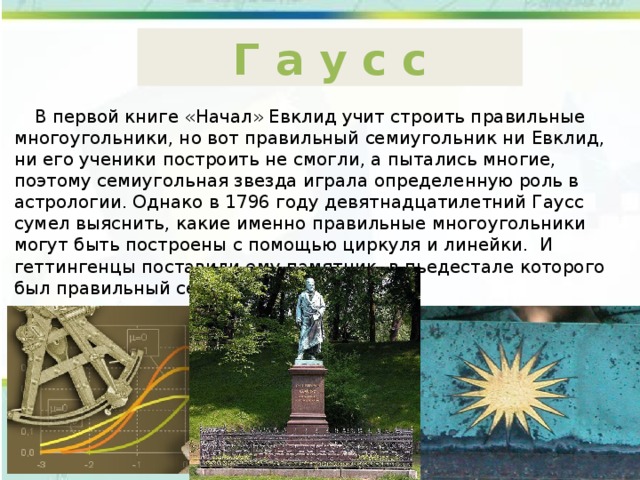 Г а у с с  В первой книге «Начал» Евклид учит строить правильные многоугольники, но вот правильный семиугольник ни Евклид, ни его ученики построить не смогли, а пытались многие, поэтому семиугольная звезда играла определенную роль в астрологии. Однако в 1796 году девятнадцатилетний Гаусс сумел выяснить, какие именно правильные многоугольники могут быть построены с помощью циркуля и линейки. И геттингенцы поставили ему памятник, в пьедестале которого был правильный семнадцатиугольник. 