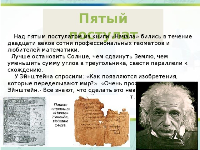 Пятый постулат  Над пятым постулатом из книги «Начала» бились в течение двадцати веков сотни профессиональных геометров и любителей математики.  Лучше остановить Солнце, чем сдвинуть Землю, чем уменьшить сумму углов в треугольнике, свести параллели к схождению.  У Эйнштейна спросили: «Как появляются изобретения, которые переделывают мир?». «Очень просто, - ответил Эйнштейн.- Все знают, что сделать это невозможно. Случайно находится невежда, который это не знает. Он-то и делает изобретения». 