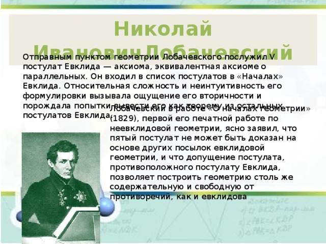Николай ИвановичЛобачевский Отправным пунктом геометрии Лобачевского послужил V постулат Евклида — аксиома, эквивалентная аксиоме о параллельных. Он входил в список постулатов в «Началах» Евклида. Относительная сложность и неинтуитивность его формулировки вызывала ощущение его вторичности и порождала попытки вывести его как теорему из остальных постулатов Евклида. Лобачевский в работе «О началах геометрии» (1829), первой его печатной работе по неевклидовой геометрии, ясно заявил, что пятый постулат не может быть доказан на основе других посылок евклидовой геометрии, и что допущение постулата, противоположного постулату Евклида, позволяет построить геометрию столь же содержательную и свободную от противоречий, как и евклидова 