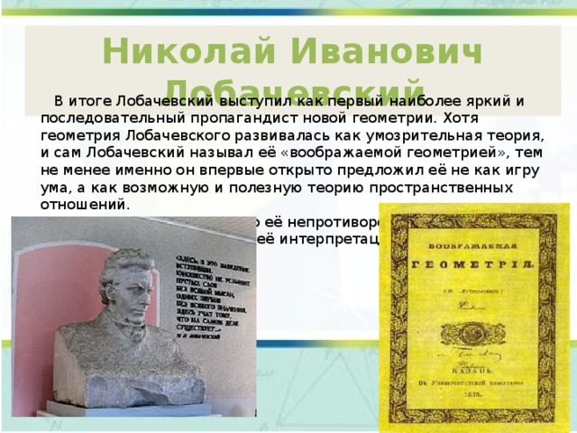 Николай Иванович Лобачевский  В итоге Лобачевский выступил как первый наиболее яркий и последовательный пропагандист новой геометрии. Хотя геометрия Лобачевского развивалась как умозрительная теория, и сам Лобачевский называл её «воображаемой геометрией», тем не менее именно он впервые открыто предложил её не как игру ума, а как возможную и полезную теорию пространственных отношений.  Однако доказательство её непротиворечивости было дано позже, когда были указаны её интерпретации (модели). 