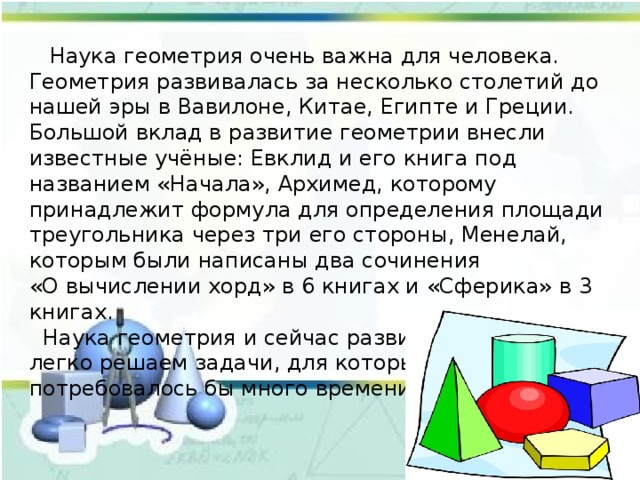  Наука геометрия очень важна для человека. Геометрия развивалась за несколько столетий до нашей эры в Вавилоне, Китае, Египте и Греции. Большой вклад в развитие геометрии внесли известные учёные: Евклид и его книга под названием «Начала», Архимед, которому принадлежит формула для определения площади треугольника через три его стороны, Менелай, которым были написаны два сочинения «О вычислении хорд» в 6 книгах и «Сферика» в 3 книгах.  Наука геометрия и сейчас развивается. Мы легко решаем задачи, для которых в древности потребовалось бы много времени и сил. 