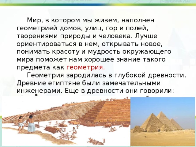  Мир, в котором мы живем, наполнен геометрией домов, улиц, гор и полей, творениями природы и человека. Лучше ориентироваться в нем, открывать новое, понимать красоту и мудрость окружающего мира поможет нам хорошее знание такого предмета как геометрия.  Геометрия зародилась в глубокой древности. Древние египтяне были замечательными инженерами. Еще в древности они говорили: «Все боится времени, но само время боится пирамид». В Египте существовала такая профессия гарпедонапт или натягиватель веревки. 