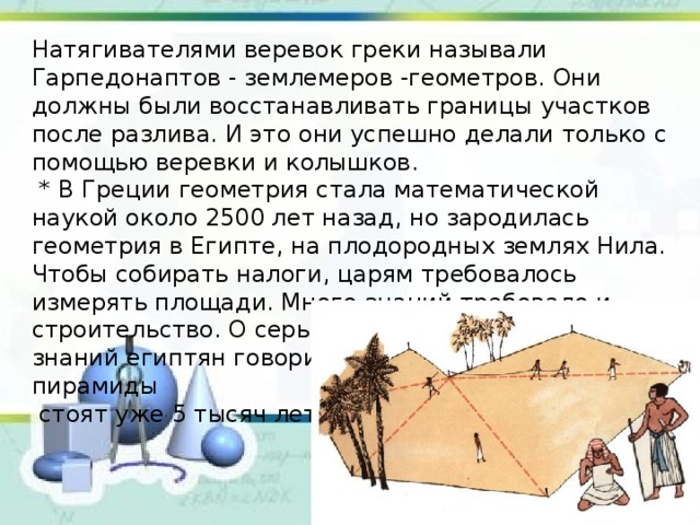 Натягивателями веревок греки называли Гарпедонаптов - землемеров -геометров. Они должны были восстанавливать границы участков после разлива. И это они успешно делали только с помощью веревки и колышков.  * В Греции геометрия стала математической наукой около 2500 лет назад, но зародилась геометрия в Египте, на плодородных землях Нила. Чтобы собирать налоги, царям требовалось измерять площади. Много знаний требовало и строительство. О серьезности геометрических знаний египтян говорит тот факт, что египетские пирамиды  стоят уже 5 тысяч лет. 