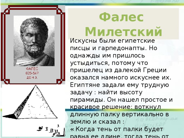 Фалес Милетский Искусны были египетские писцы и гарпедонапты. Но однажды им пришлось устыдиться, потому что пришелец из далекой Греции оказался намного искуснее их. Египтяне задали ему трудную задачу : найти высоту пирамиды. Он нашел простое и красивое решение: воткнул длинную палку вертикально в землю и сказал : « Когда тень от палки будет равна ее длине, тогда тень от пирамиды будет иметь ту же длину, что и высота пирамиды». 